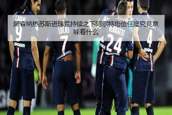 阿森纳热苏斯进球荒持续之下阿尔特塔信任度究竟意味着什么